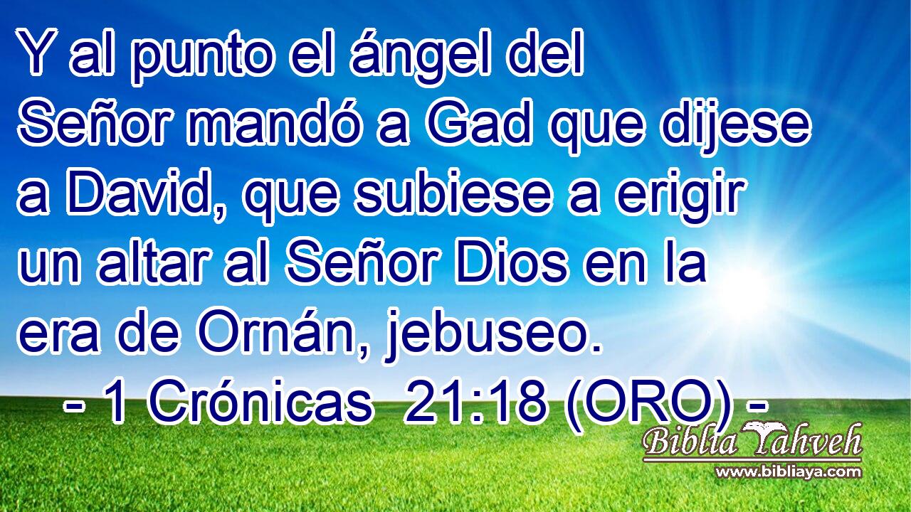  Y al punto el ángel del Señor mandó a Gad que dijese a David, que subiese a erigir un altar al Señor Dios en la era de Ornán, jebuseo. 