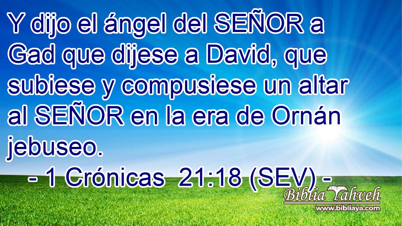 Y dijo el ángel del SEÑOR a Gad que dijese a David, que subiese y compusiese un altar al SEÑOR en la era de Ornán jebuseo.