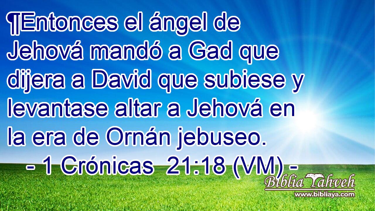  ¶Entonces el ángel de Jehová mandó a Gad que dijera a David que subiese y levantase altar a Jehová en la era de Ornán jebuseo. 