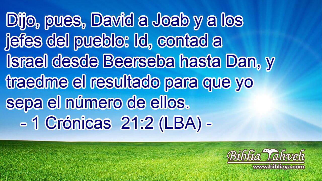 Dijo, pues, David a Joab y a los jefes del pueblo: Id, contad a Israel desde Beerseba hasta Dan, y traedme el resultado para que yo sepa el número de ellos.