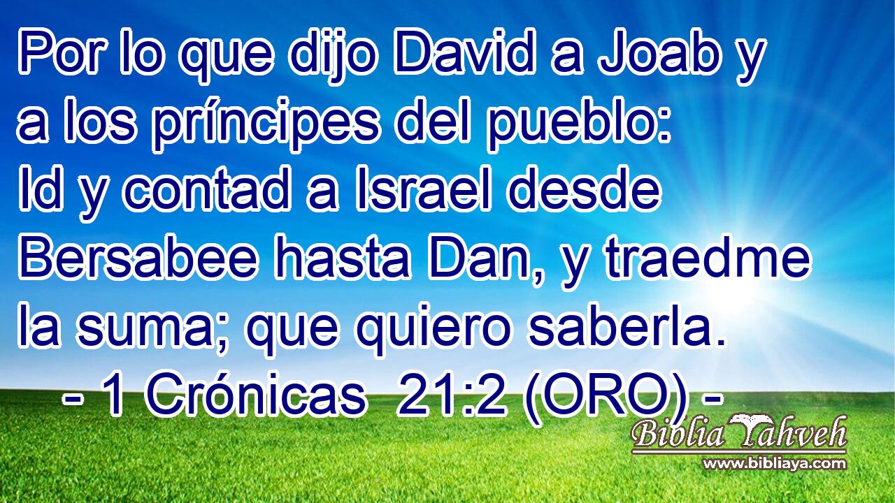  Por lo que dijo David a Joab y a los príncipes del pueblo: Id y contad a Israel desde Bersabee hasta Dan, y traedme la suma; que quiero saberla. 