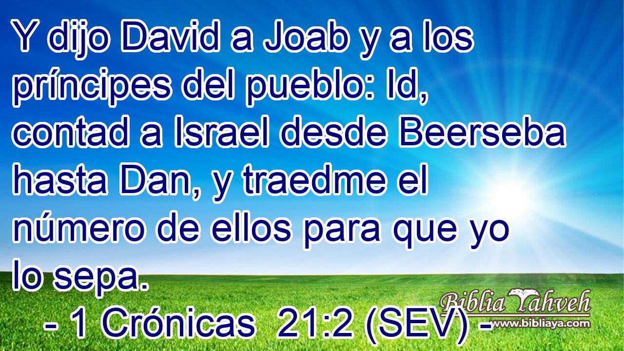 Y dijo David a Joab y a los príncipes del pueblo: Id, contad a Israel desde Beerseba hasta Dan, y traedme el número de ellos para que yo lo sepa.