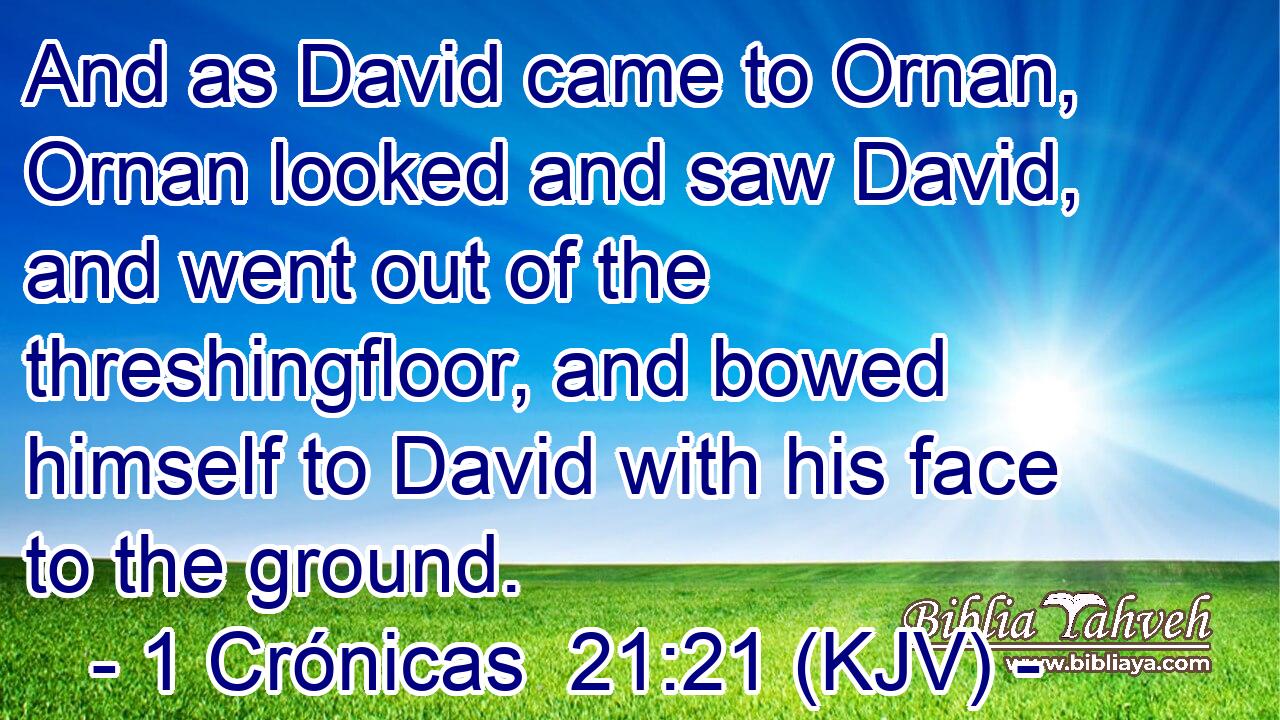 And as David came to Ornan, Ornan looked and saw David, and went out of the threshingfloor, and bowed himself to David with his face to the ground.