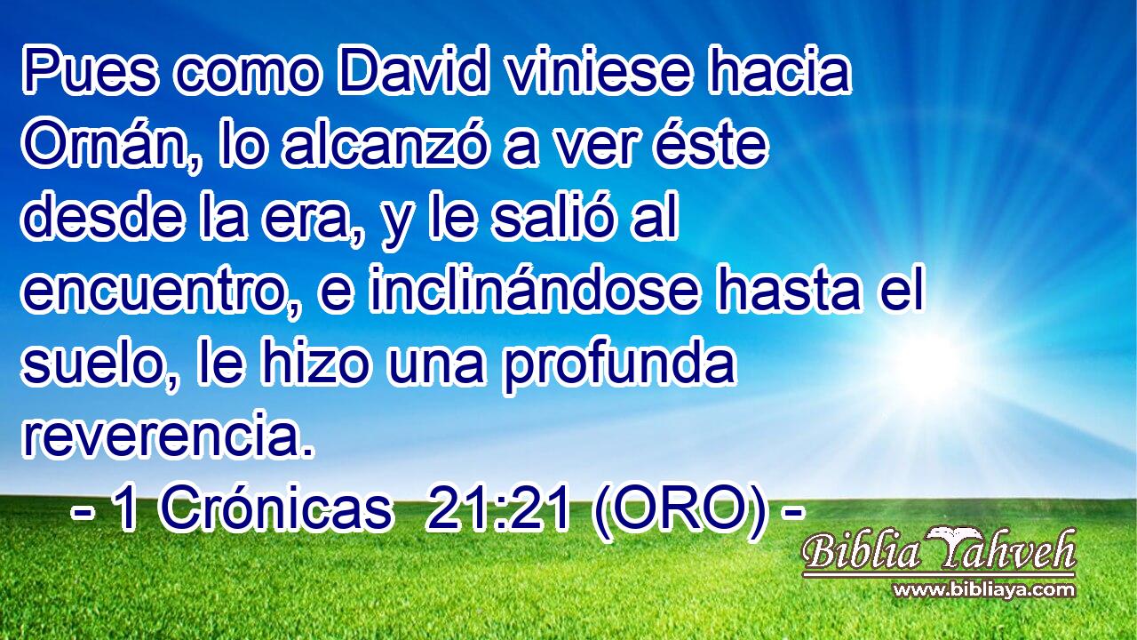  Pues como David viniese hacia Ornán, lo alcanzó a ver éste desde la era, y le salió al encuentro, e inclinándose hasta el suelo, le hizo una profunda reverencia. 