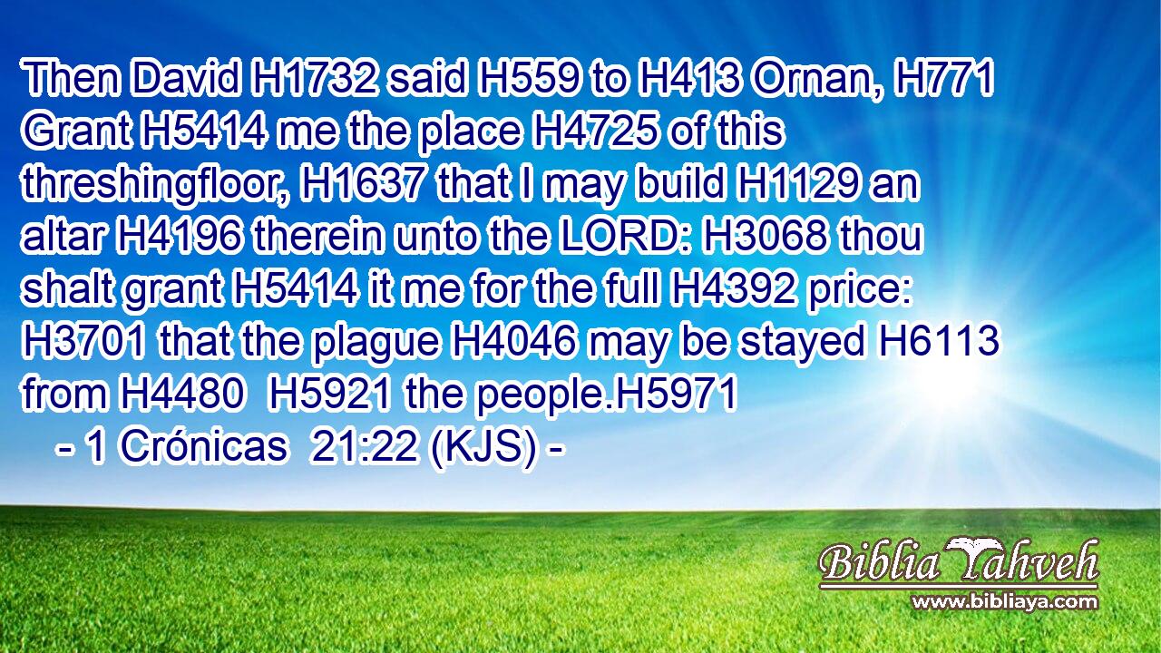 Then David H1732 said H559 to H413 Ornan, H771 Grant H5414 me the place H4725 of this threshingfloor, H1637 that I may build H1129 an altar H4196 therein unto the LORD: H3068 thou shalt grant H5414 it me for the full H4392 price: H3701 that the plague H4046 may be stayed H6113 from H4480  H5921 the people.H5971