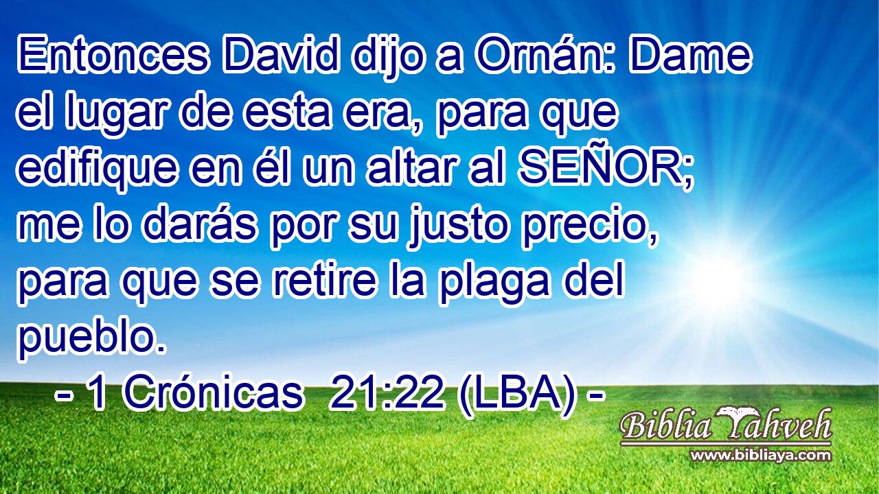 Entonces David dijo a Ornán: Dame el lugar de esta era, para que edifique en él un altar al SEÑOR; me lo darás por su justo precio, para que se retire la plaga del pueblo.