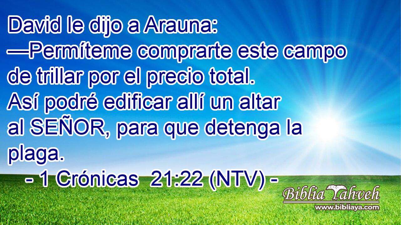David le dijo a Arauna: —Permíteme comprarte este campo de trillar por el precio total. Así podré edificar allí un altar al SEÑOR, para que detenga la plaga.