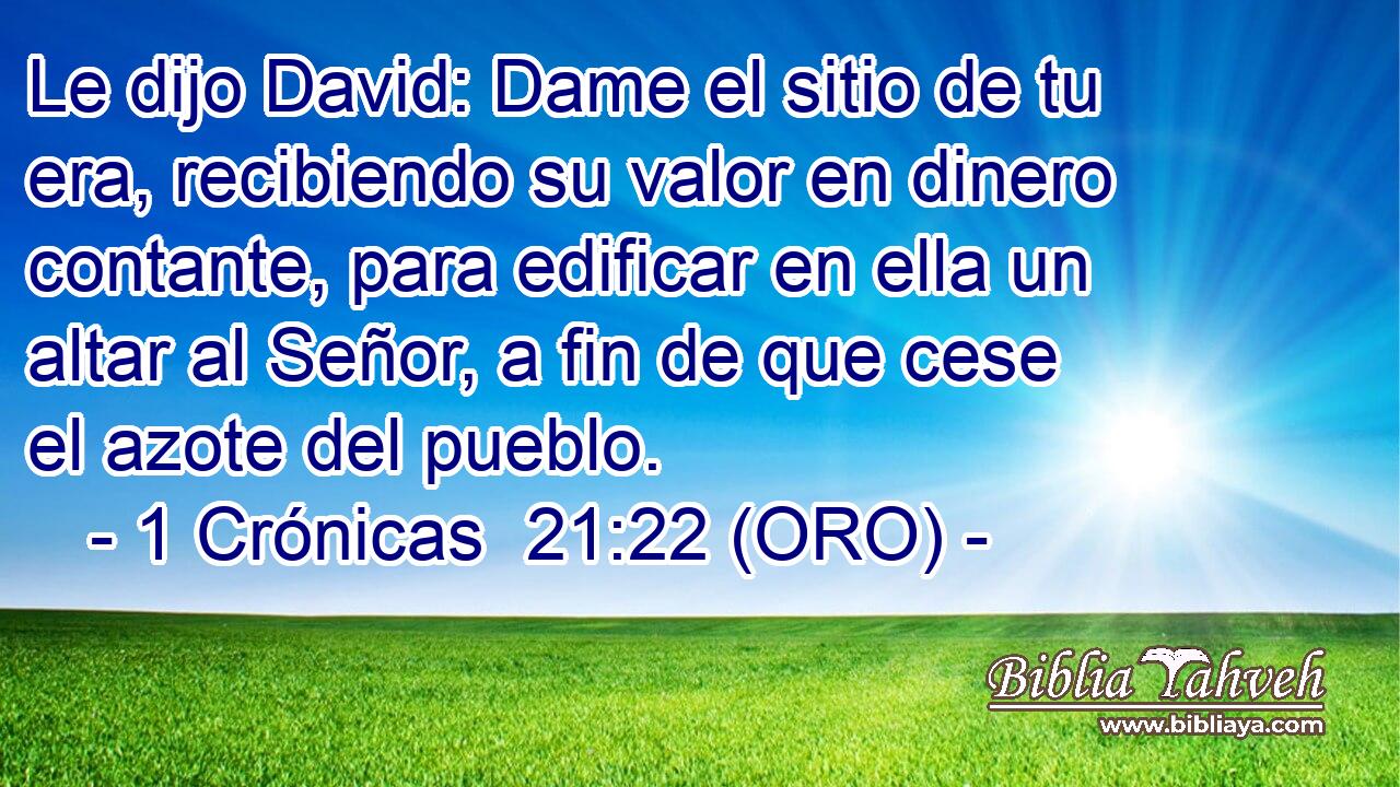  Le dijo David: Dame el sitio de tu era, recibiendo su valor en dinero contante, para edificar en ella un altar al Señor, a fin de que cese el azote del pueblo. 