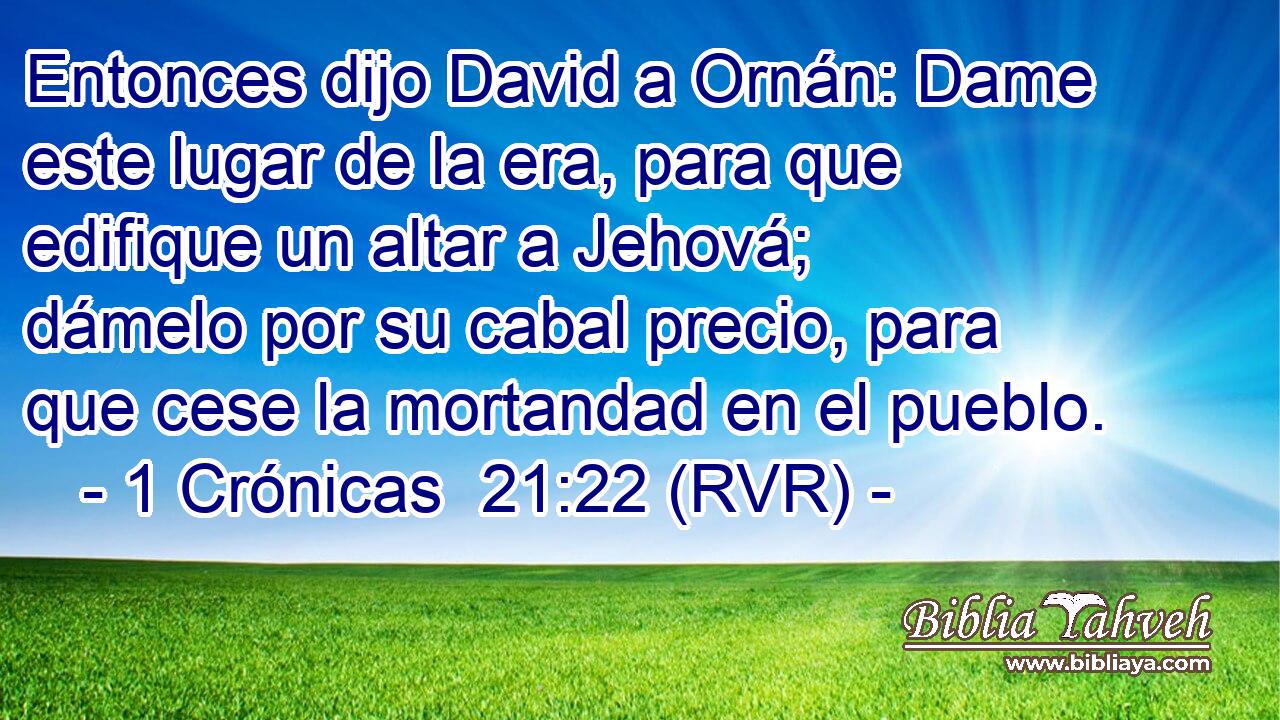 Entonces dijo David a Ornán: Dame este lugar de la era, para que edifique un altar a Jehová; dámelo por su cabal precio, para que cese la mortandad en el pueblo.