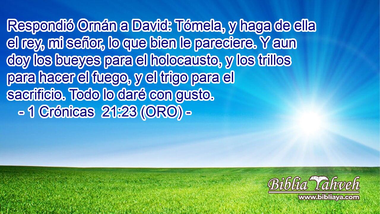  Respondió Ornán a David: Tómela, y haga de ella el rey, mi señor, lo que bien le pareciere. Y aun doy los bueyes para el holocausto, y los trillos para hacer el fuego, y el trigo para el sacrificio. Todo lo daré con gusto. 