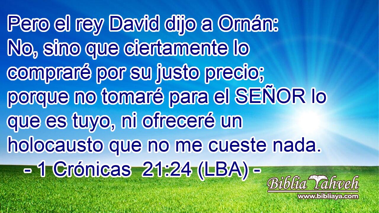 Pero el rey David dijo a Ornán: No, sino que ciertamente lo compraré por su justo precio; porque no tomaré para el SEÑOR lo que es tuyo, ni ofreceré un holocausto que no me cueste nada.