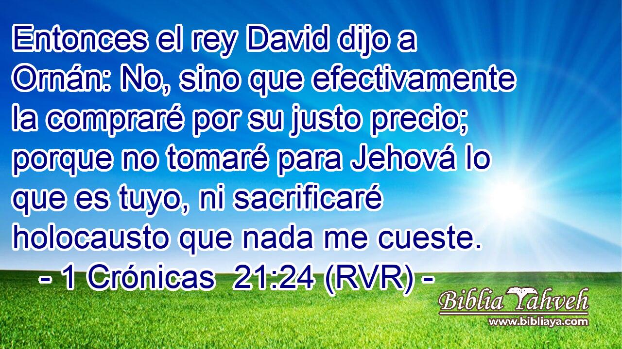 Entonces el rey David dijo a Ornán: No, sino que efectivamente la compraré por su justo precio; porque no tomaré para Jehová lo que es tuyo, ni sacrificaré holocausto que nada me cueste.
