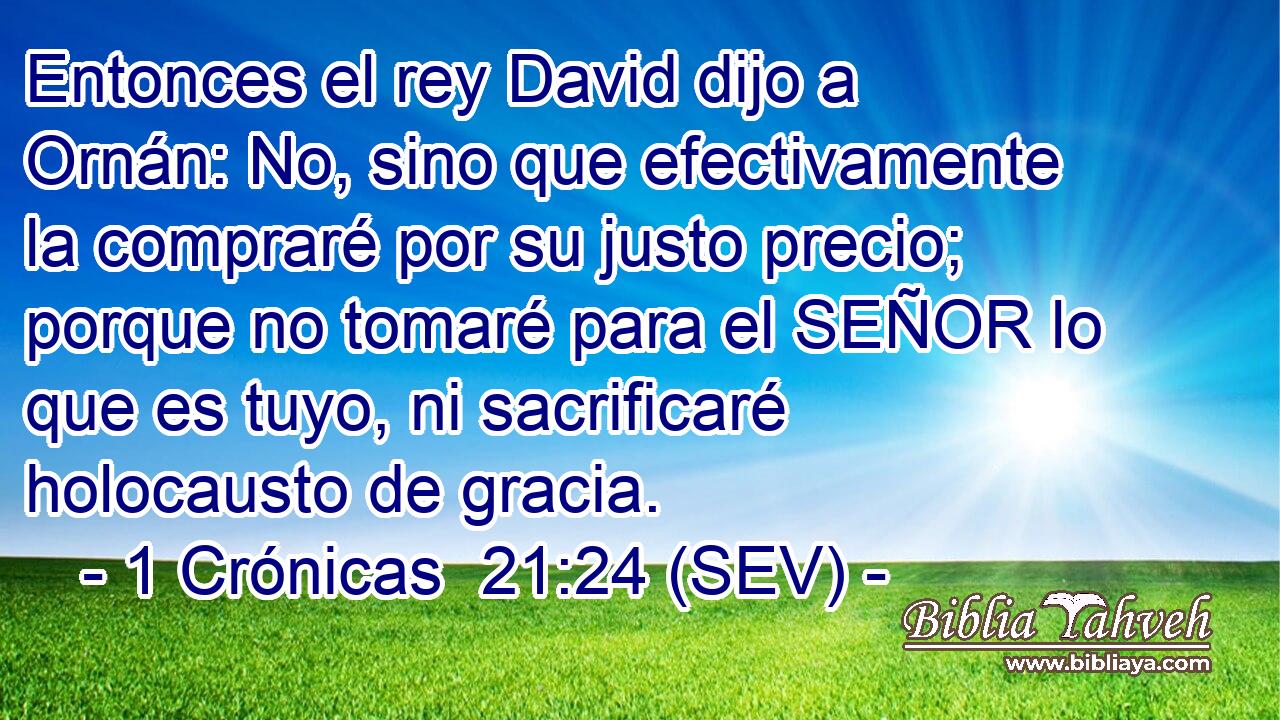 Entonces el rey David dijo a Ornán: No, sino que efectivamente la compraré por su justo precio; porque no tomaré para el SEÑOR lo que es tuyo, ni sacrificaré holocausto de gracia.