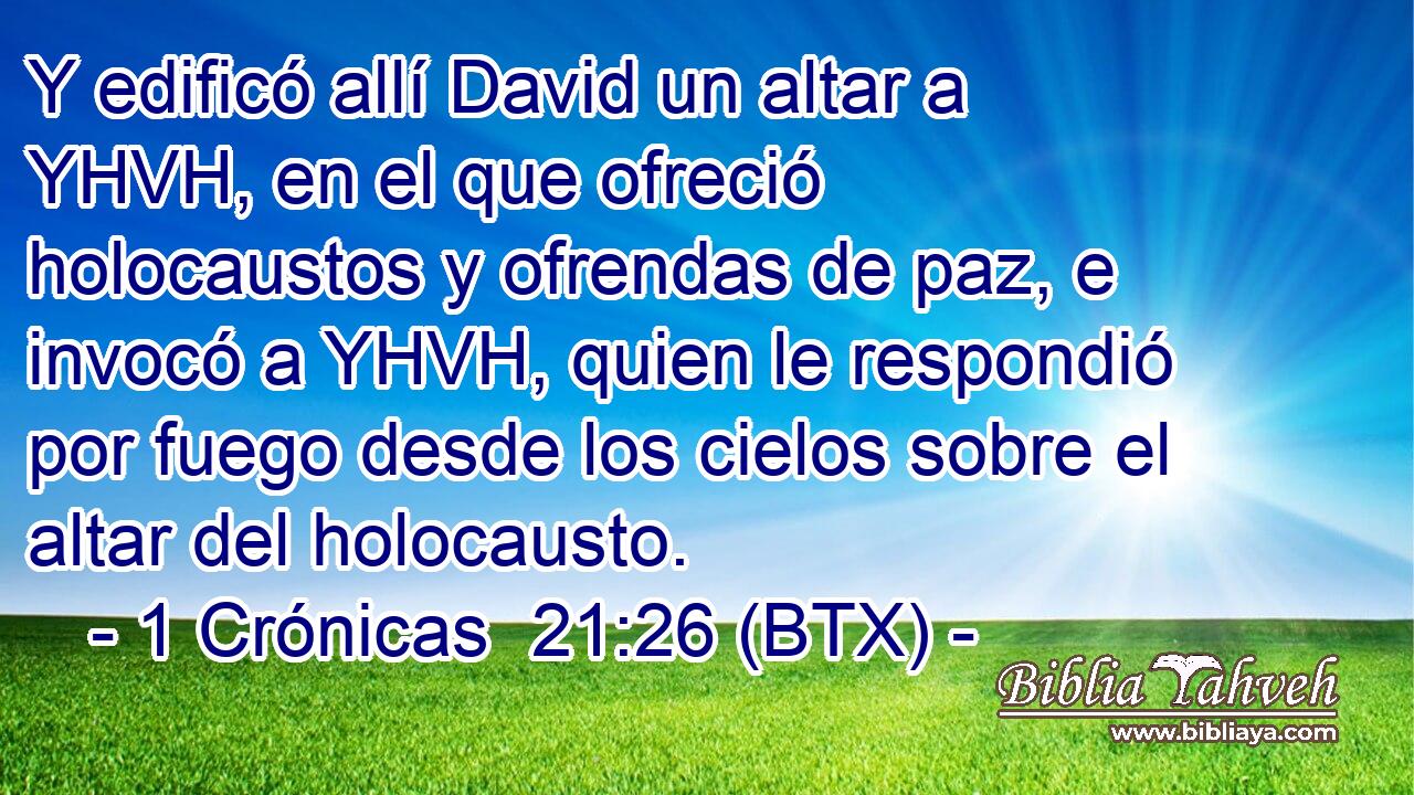 Y edificó allí David un altar a YHVH, en el que ofreció holocaustos y ofrendas de paz, e invocó a YHVH, quien le respondió por fuego desde los cielos sobre el altar del holocausto.