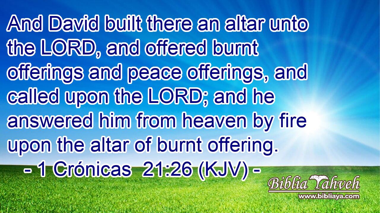 And David built there an altar unto the LORD, and offered burnt offerings and peace offerings, and called upon the LORD; and he answered him from heaven by fire upon the altar of burnt offering.