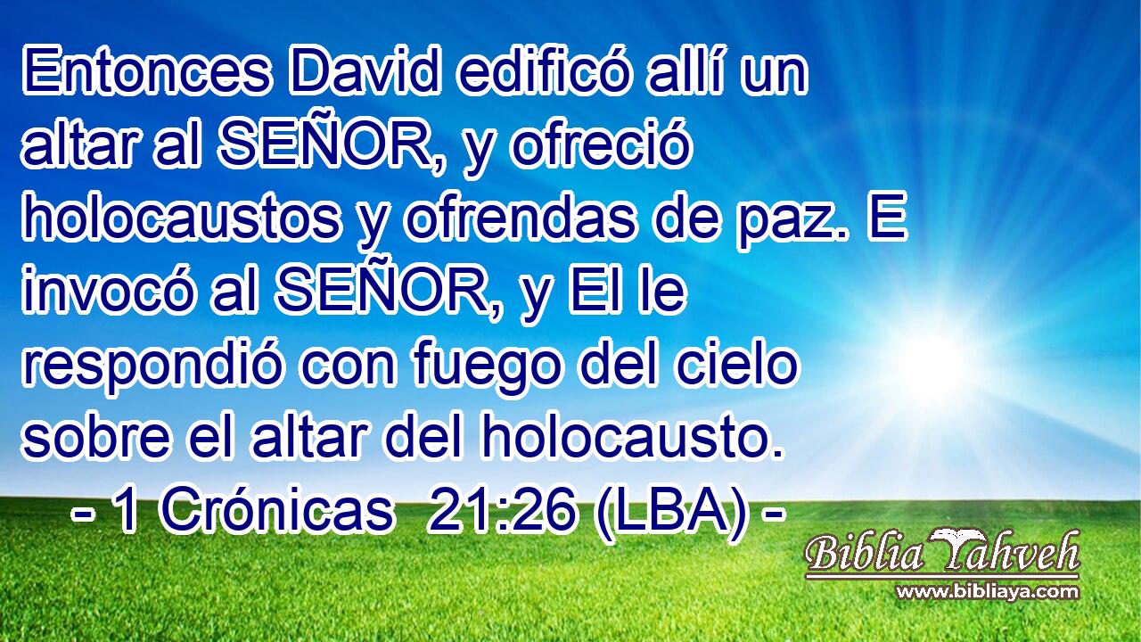 Entonces David edificó allí un altar al SEÑOR, y ofreció holocaustos y ofrendas de paz. E invocó al SEÑOR, y El le respondió con fuego del cielo sobre el altar del holocausto.