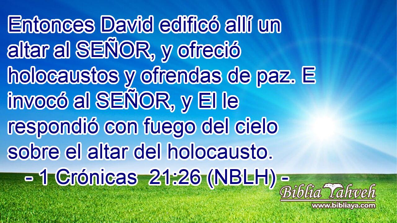  Entonces David edificó allí un altar al SEÑOR, y ofreció holocaustos y ofrendas de paz. E invocó al SEÑOR, y El le respondió con fuego del cielo sobre el altar del holocausto. 