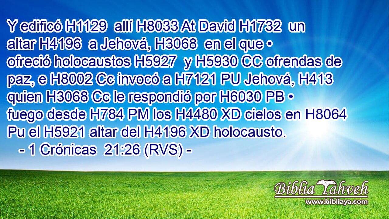 Y edificó H1129  allí H8033 At David H1732  un altar H4196  a Jehová, H3068  en el que • ofreció holocaustos H5927  y H5930 CC ofrendas de paz, e H8002 Cc invocó a H7121 PU Jehová, H413  quien H3068 Cc le respondió por H6030 PB • fuego desde H784 PM los H4480 XD cielos en H8064 Pu el H5921 altar del H4196 XD holocausto. 
