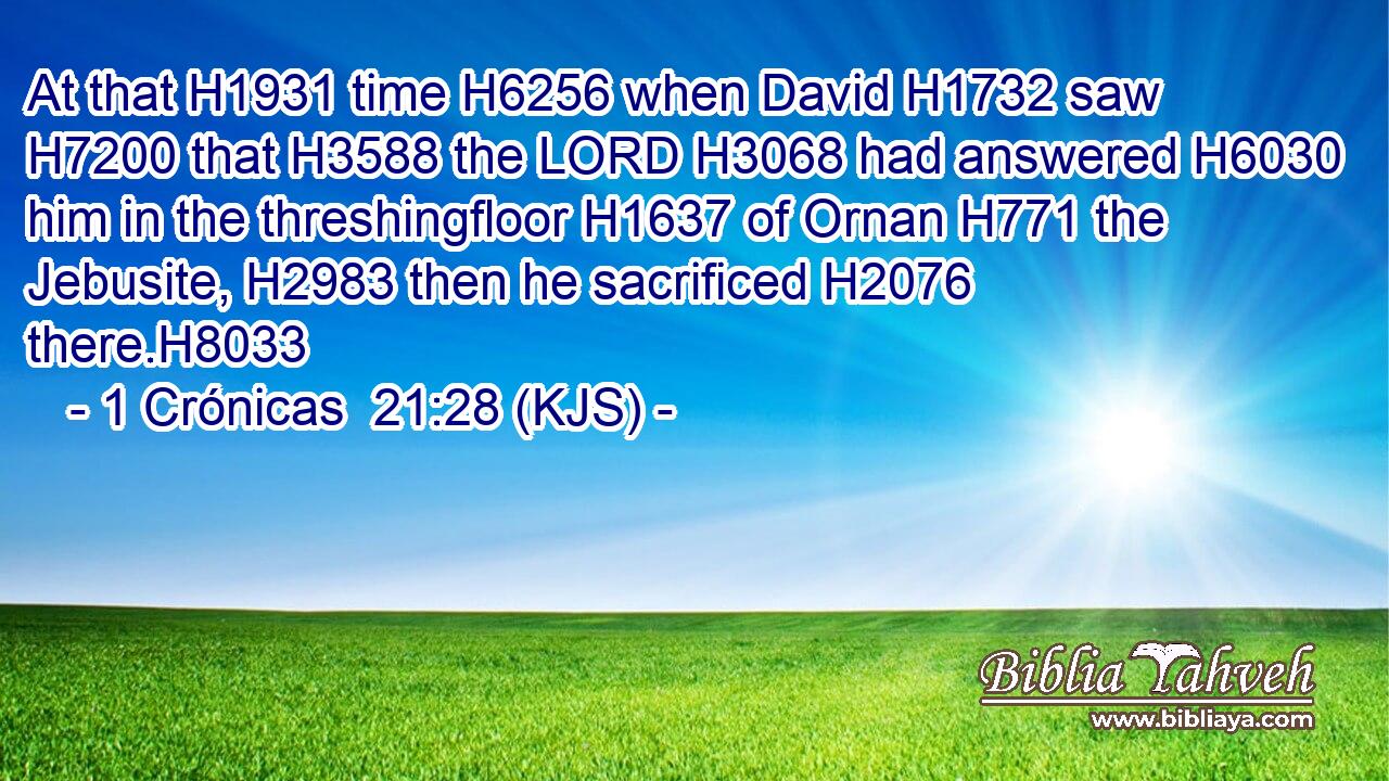 At that H1931 time H6256 when David H1732 saw H7200 that H3588 the LORD H3068 had answered H6030 him in the threshingfloor H1637 of Ornan H771 the Jebusite, H2983 then he sacrificed H2076 there.H8033