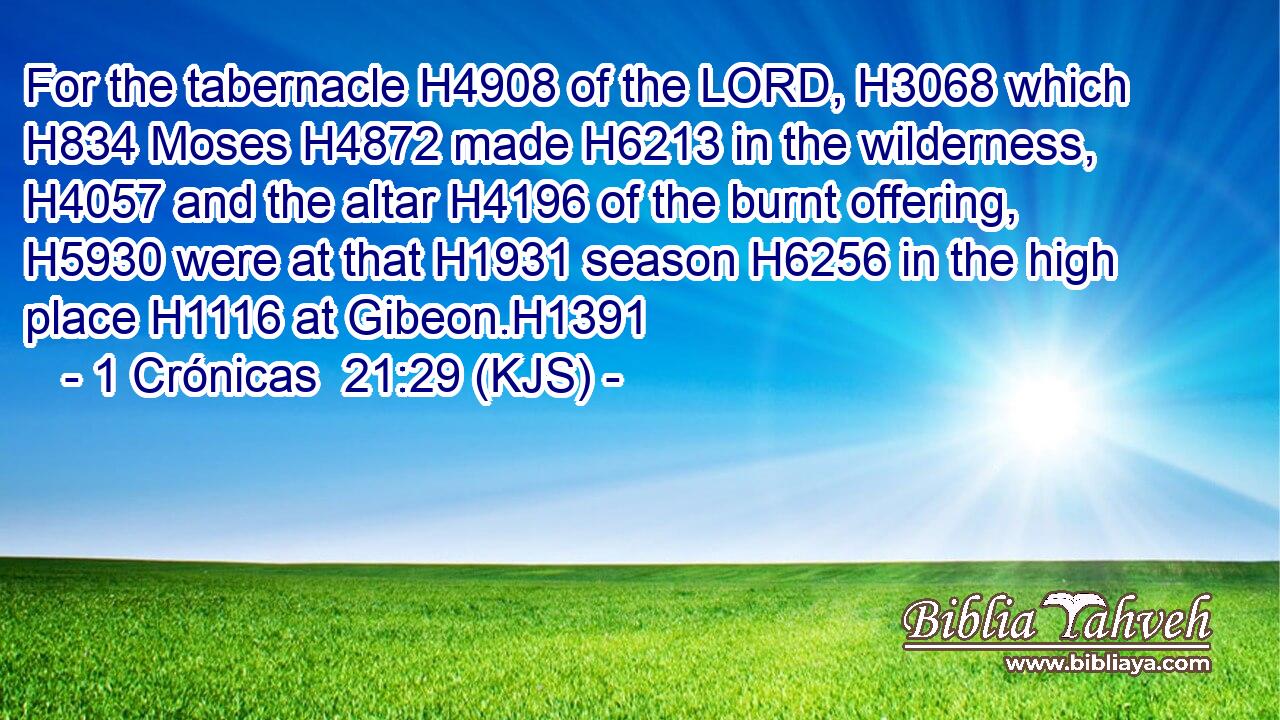 For the tabernacle H4908 of the LORD, H3068 which H834 Moses H4872 made H6213 in the wilderness, H4057 and the altar H4196 of the burnt offering, H5930 were at that H1931 season H6256 in the high place H1116 at Gibeon.H1391
