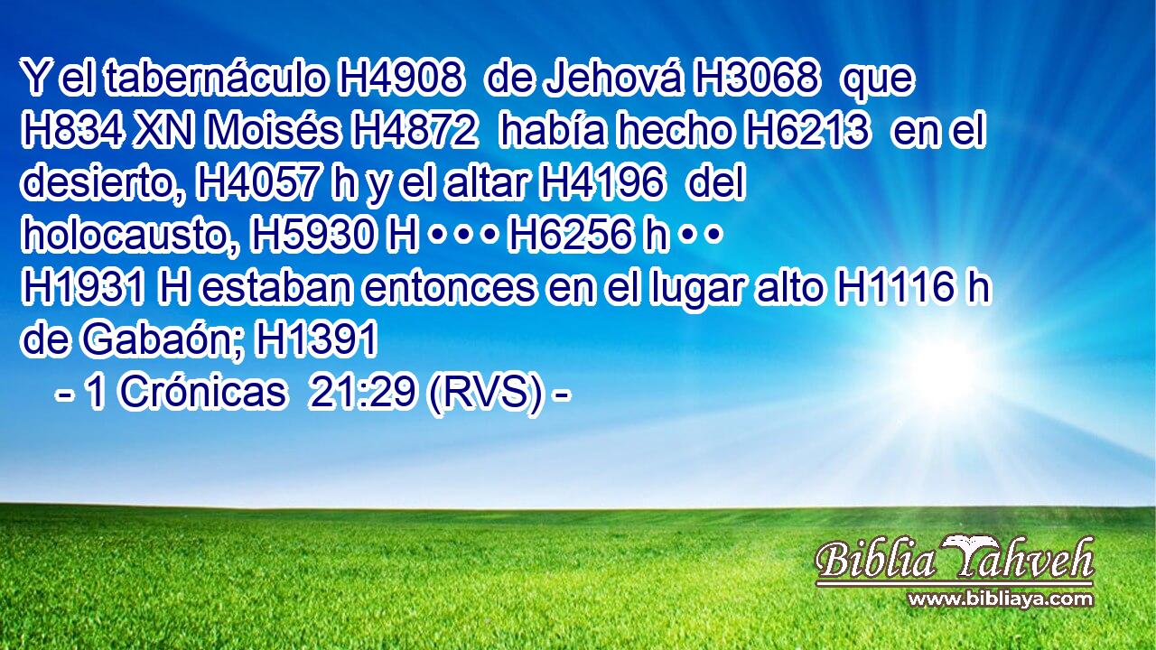 Y el tabernáculo H4908  de Jehová H3068  que H834 XN Moisés H4872  había hecho H6213  en el desierto, H4057 h y el altar H4196  del holocausto, H5930 H • • • H6256 h • • H1931 H estaban entonces en el lugar alto H1116 h de Gabaón; H1391  