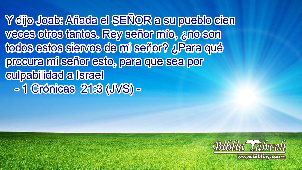 Y dijo Joab: Añada el SEÑOR a su pueblo cien veces otros tantos. Rey señor mío, ¿no son todos estos siervos de mi señor? ¿Para qué procura mi señor esto, para que sea por culpabilidad a Israel