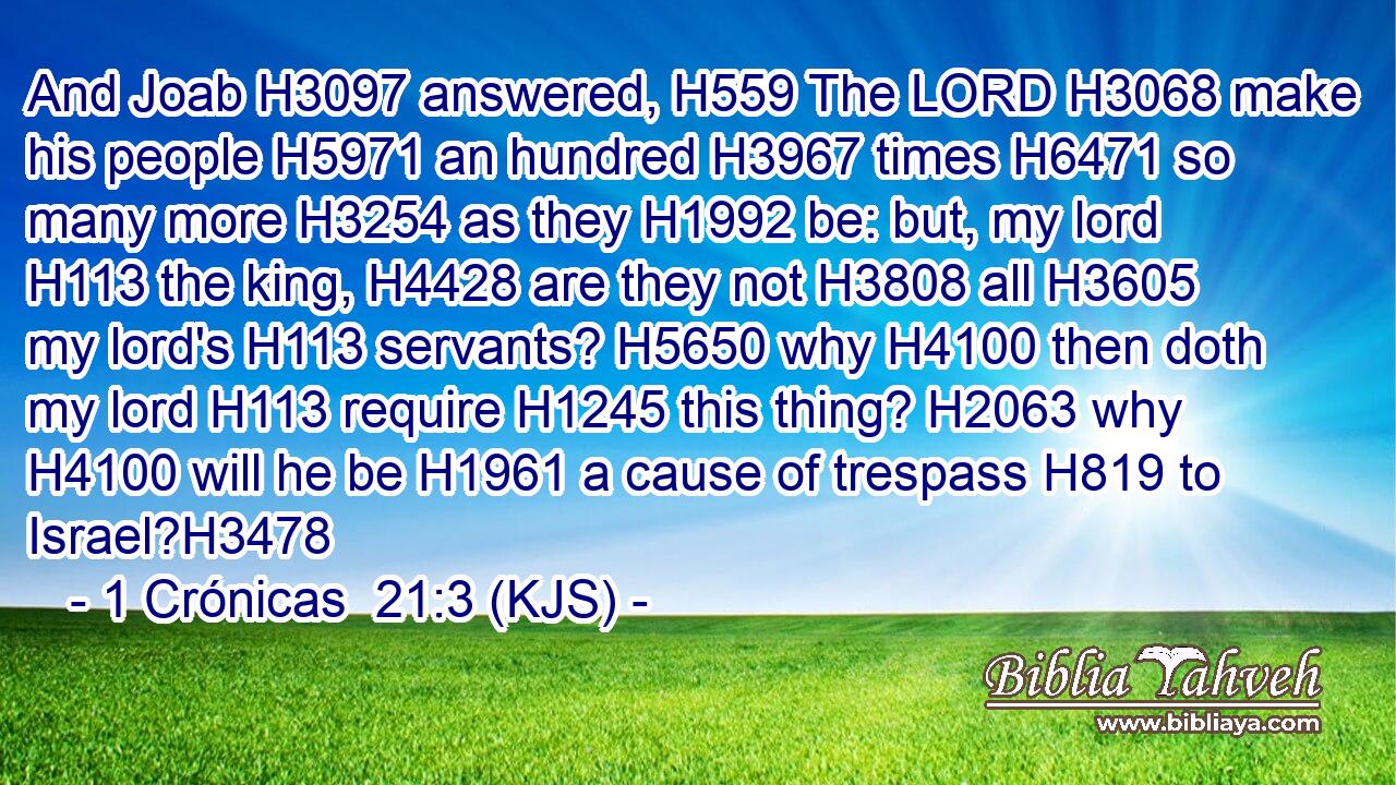And Joab H3097 answered, H559 The LORD H3068 make his people H5971 an hundred H3967 times H6471 so many more H3254 as they H1992 be: but, my lord H113 the king, H4428 are they not H3808 all H3605 my lord's H113 servants? H5650 why H4100 then doth my lord H113 require H1245 this thing? H2063 why H4100 will he be H1961 a cause of trespass H819 to Israel?H3478