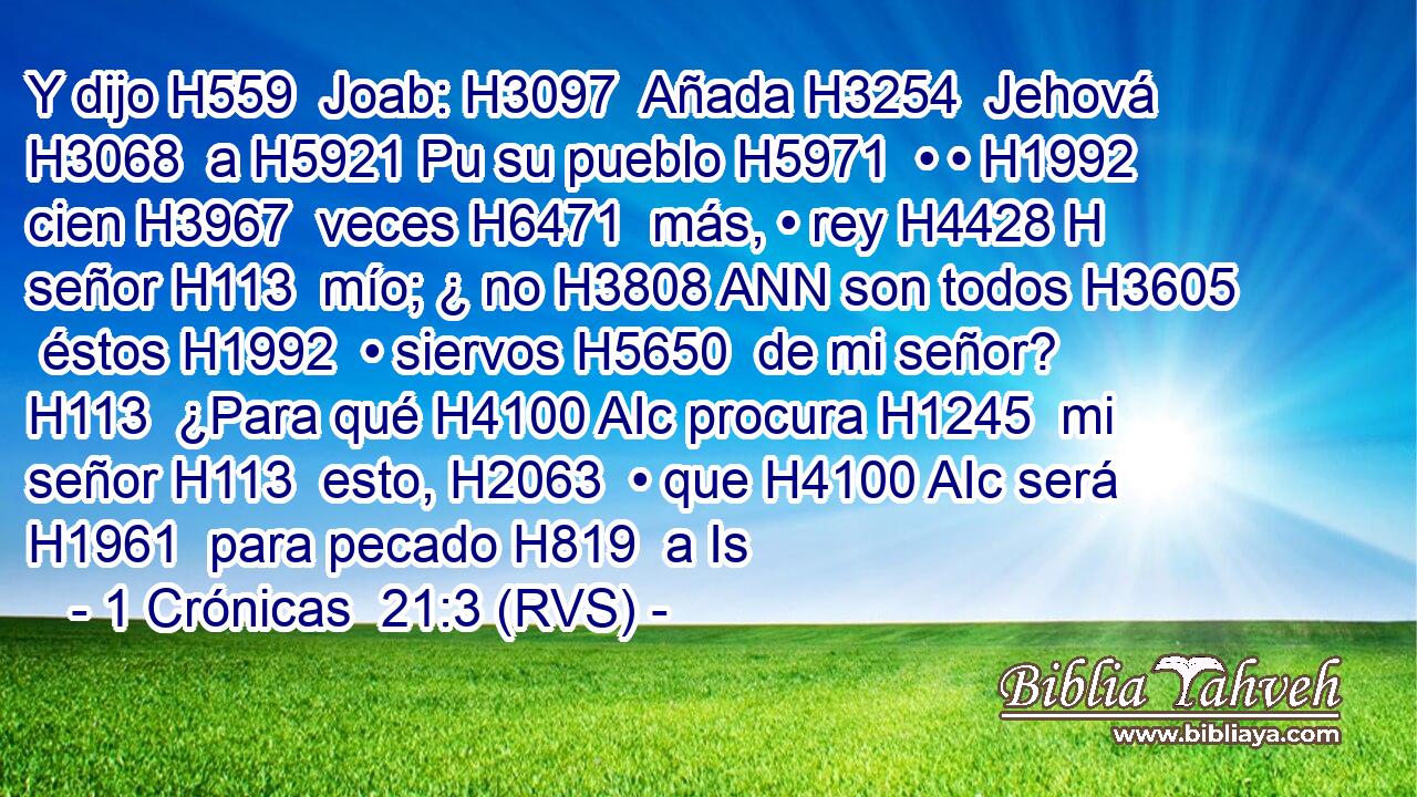 Y dijo H559  Joab: H3097  Añada H3254  Jehová H3068  a H5921 Pu su pueblo H5971  • • H1992  cien H3967  veces H6471  más, • rey H4428 H señor H113  mío; ¿ no H3808 ANN son todos H3605  éstos H1992  • siervos H5650  de mi señor? H113  ¿Para qué H4100 AIc procura H1245  mi señor H113  esto, H2063  • que H4100 AIc será H1961  para pecado H819  a Is