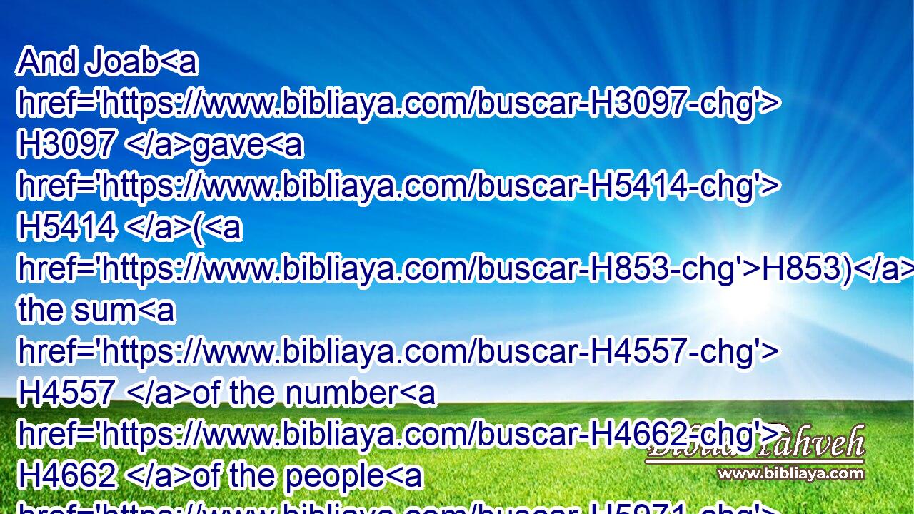 And Joab H3097 gave H5414 (H853) the sum H4557 of the number H4662 of the people H5971 unto H413 David. H1732 And all H3605 they of Israel H3478 were H1961 a thousand H505 thousand H505 and an hundred H3967 thousand H505 men H376 that drew H8025 sword: H2719 and Judah H3063 was four H702 hundred H3967 threescore and ten H7657 thousand H505 men H376 that drew H8025 sword.H2719