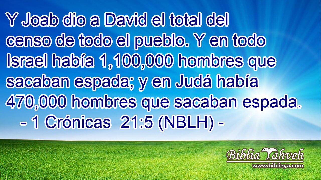  Y Joab dio a David el total del censo de todo el pueblo. Y en todo Israel había 1,100,000 hombres que sacaban espada; y en Judá había 470,000 hombres que sacaban espada. 