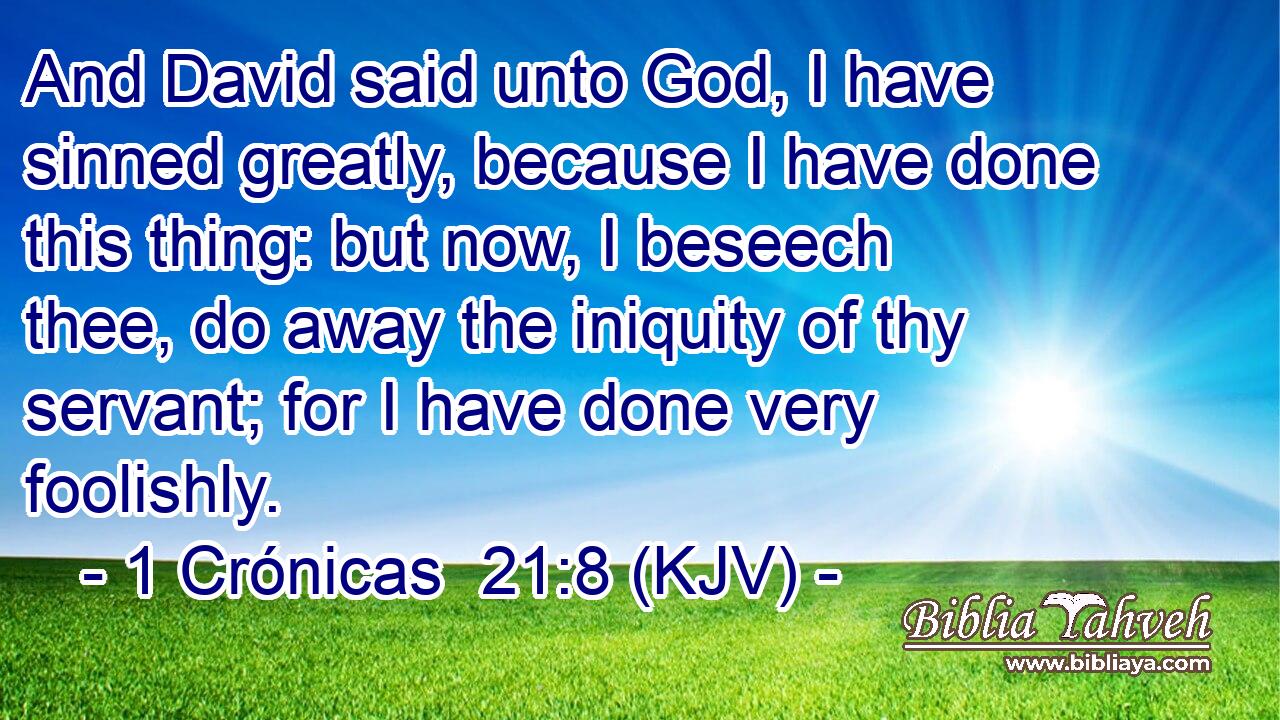 And David said unto God, I have sinned greatly, because I have done this thing: but now, I beseech thee, do away the iniquity of thy servant; for I have done very foolishly.