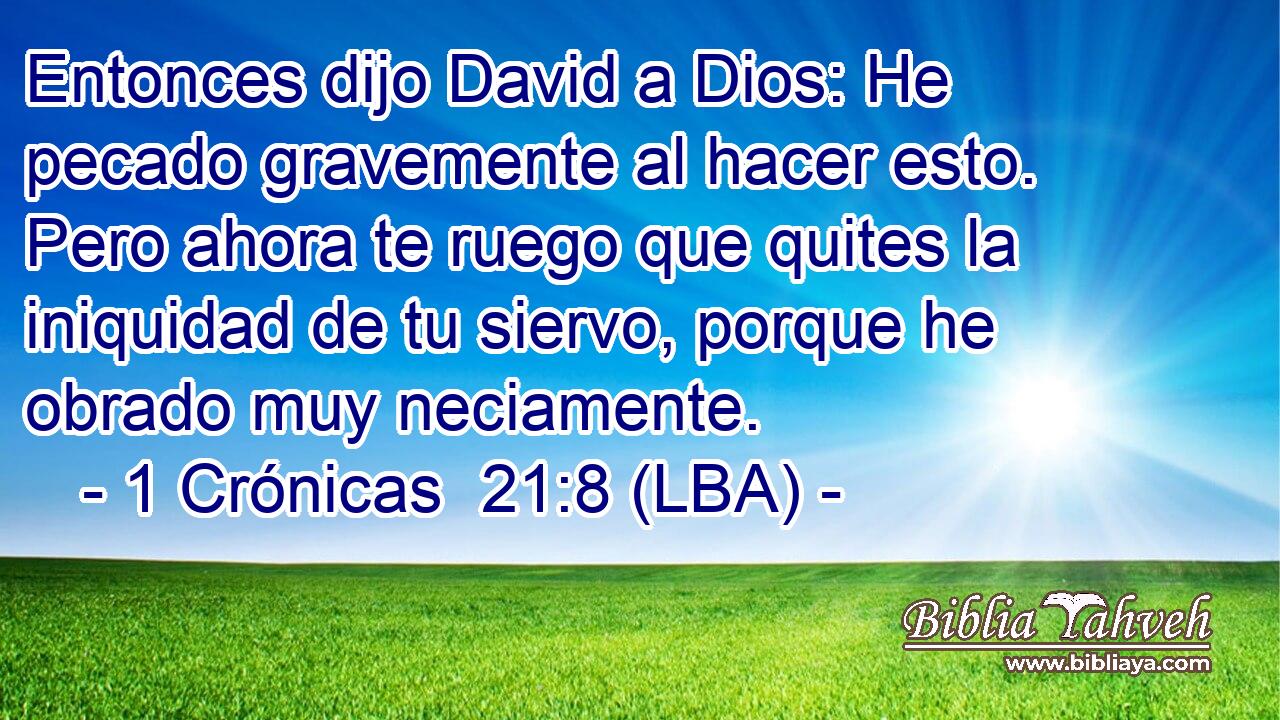 Entonces dijo David a Dios: He pecado gravemente al hacer esto. Pero ahora te ruego que quites la iniquidad de tu siervo, porque he obrado muy neciamente.