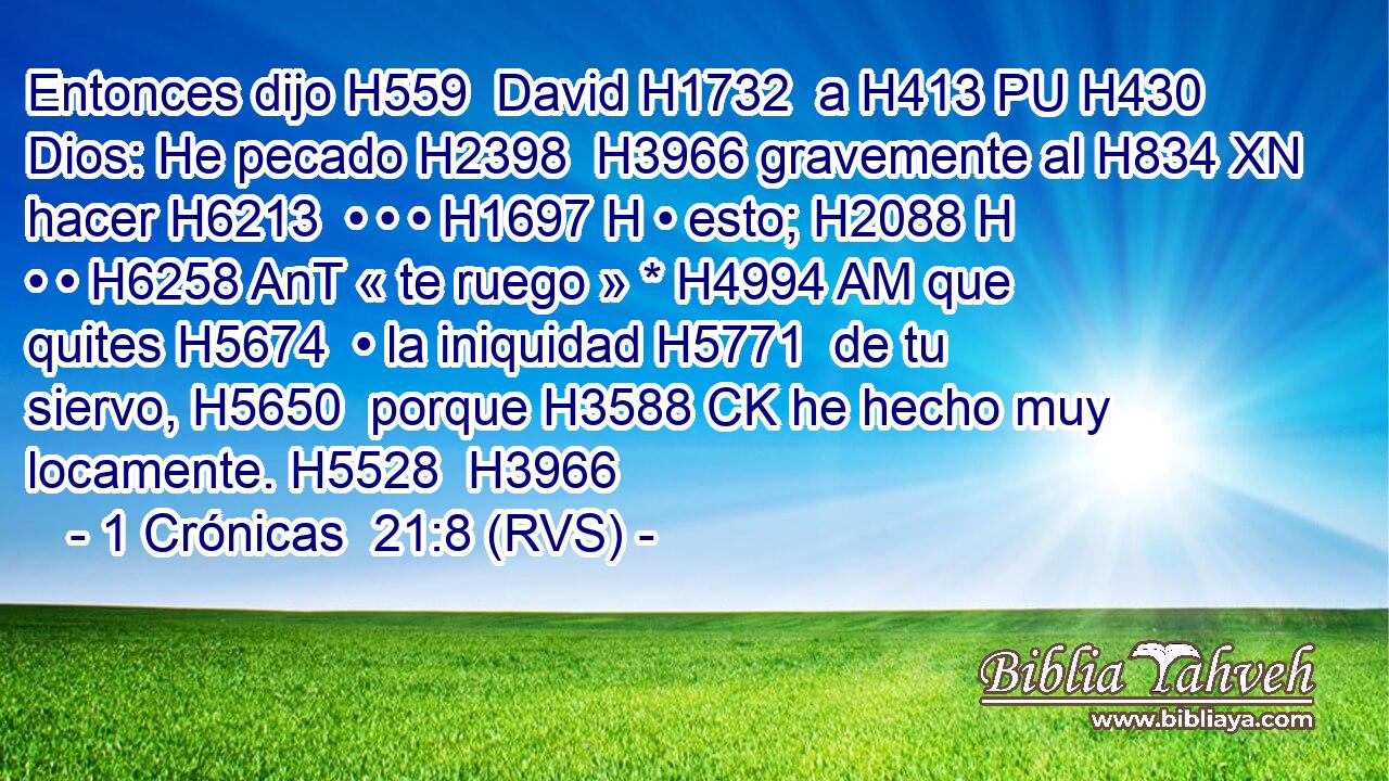 Entonces dijo H559  David H1732  a H413 PU H430 Dios: He pecado H2398  H3966 gravemente al H834 XN hacer H6213  • • • H1697 H • esto; H2088 H • • H6258 AnT « te ruego » * H4994 AM que quites H5674  • la iniquidad H5771  de tu siervo, H5650  porque H3588 CK he hecho muy locamente. H5528  H3966 