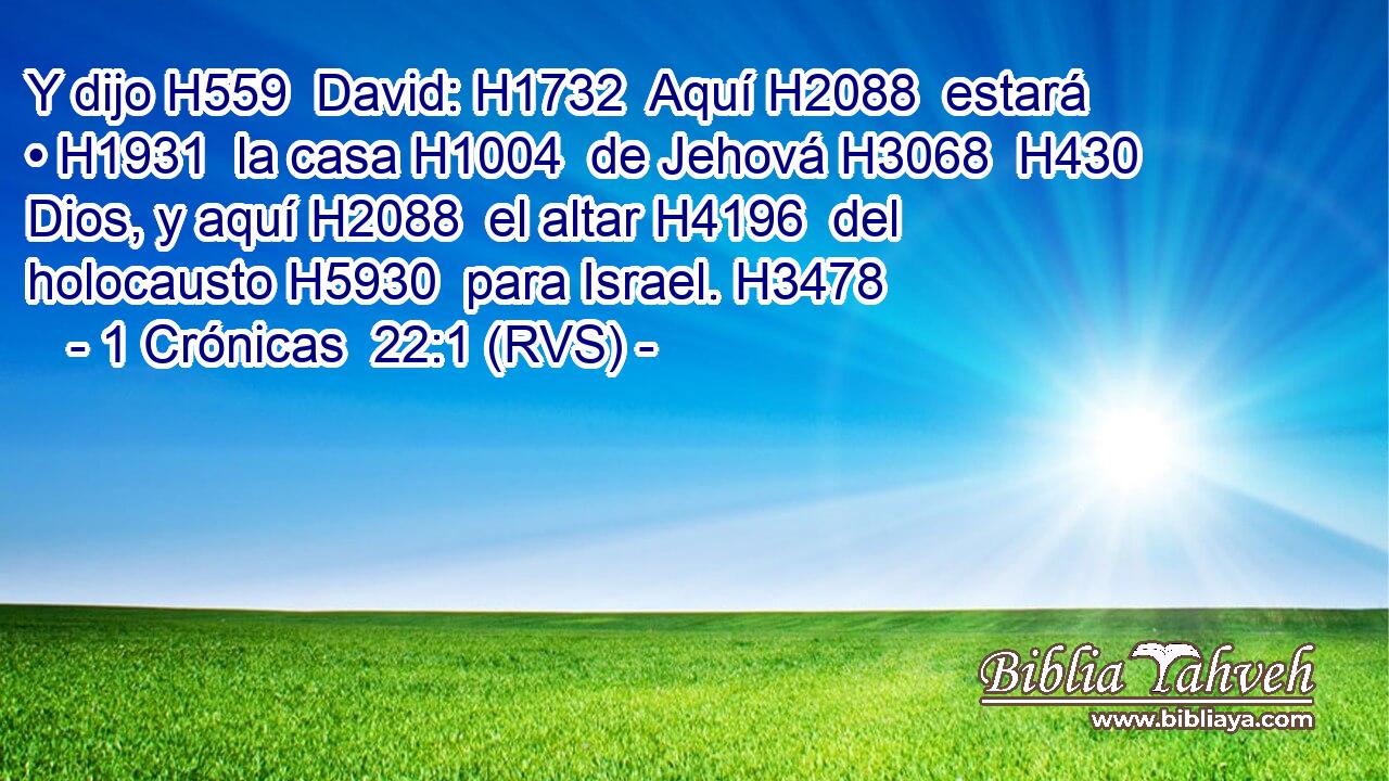 Y dijo H559  David: H1732  Aquí H2088  estará • H1931  la casa H1004  de Jehová H3068  H430 Dios, y aquí H2088  el altar H4196  del holocausto H5930  para Israel. H3478  