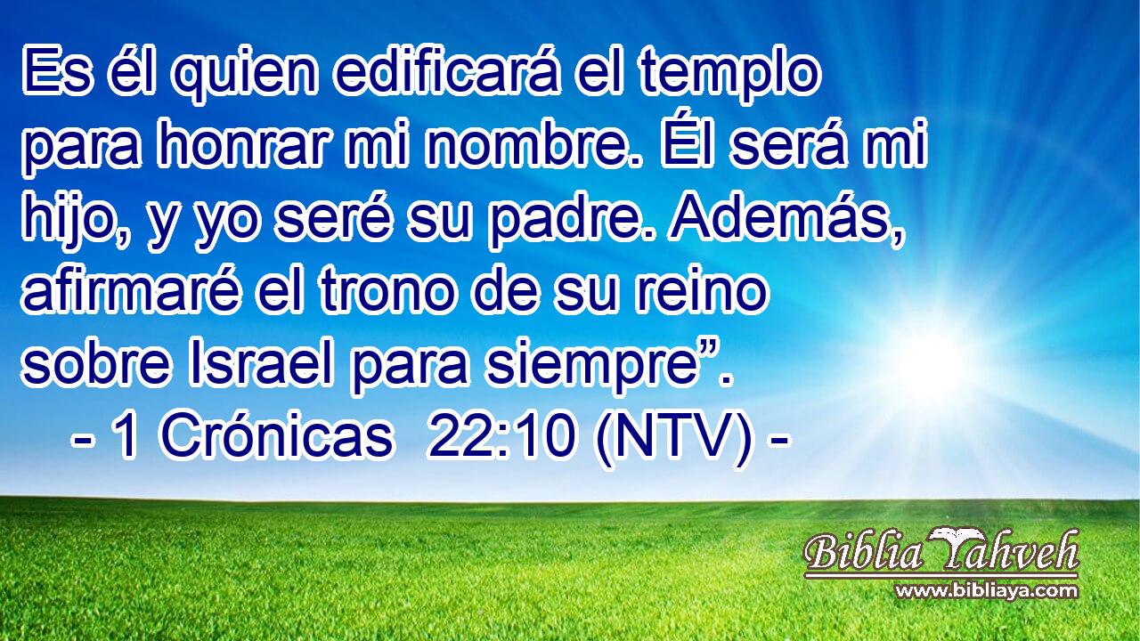 Es él quien edificará el templo para honrar mi nombre. Él será mi hijo, y yo seré su padre. Además, afirmaré el trono de su reino sobre Israel para siempre”.