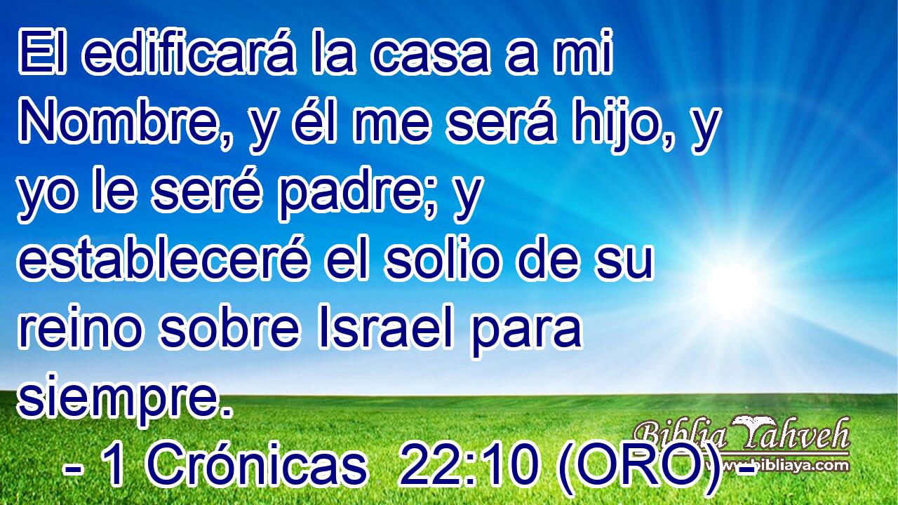  El edificará la casa a mi Nombre, y él me será hijo, y yo le seré padre; y estableceré el solio de su reino sobre Israel para siempre. 