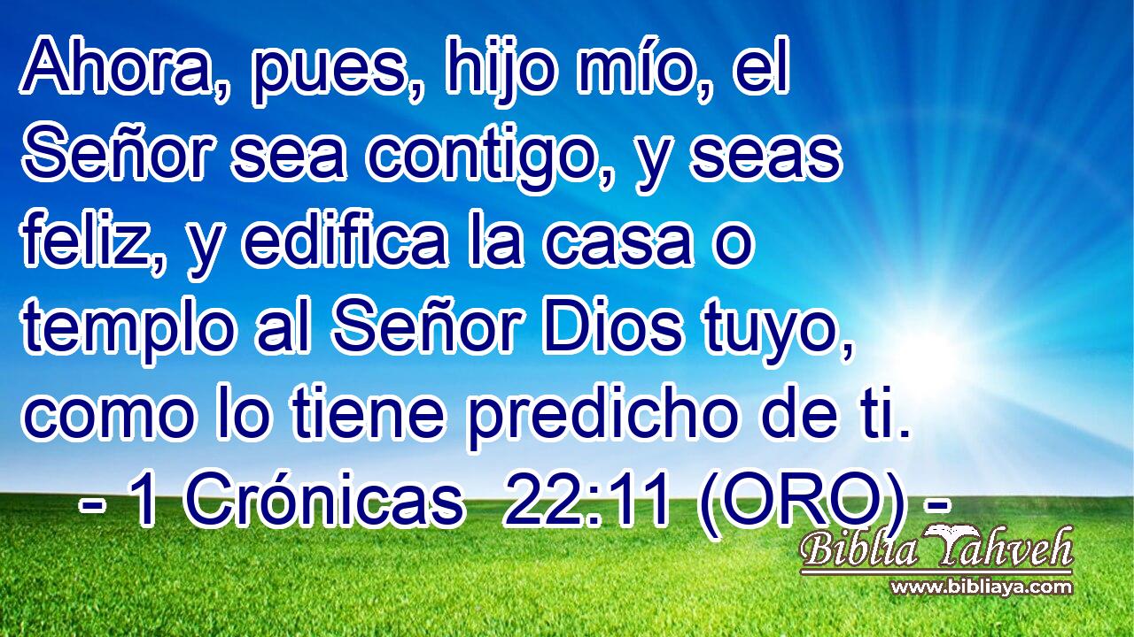  Ahora, pues, hijo mío, el Señor sea contigo, y seas feliz, y edifica la casa o templo al Señor Dios tuyo, como lo tiene predicho de ti. 