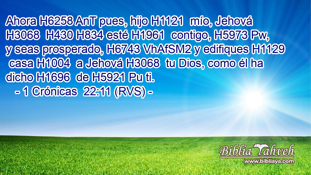 Ahora H6258 AnT pues, hijo H1121  mío, Jehová H3068  H430 H834 esté H1961  contigo, H5973 Pw,  y seas prosperado, H6743 VhAfSM2 y edifiques H1129  casa H1004  a Jehová H3068  tu Dios, como él ha dicho H1696  de H5921 Pu ti. 