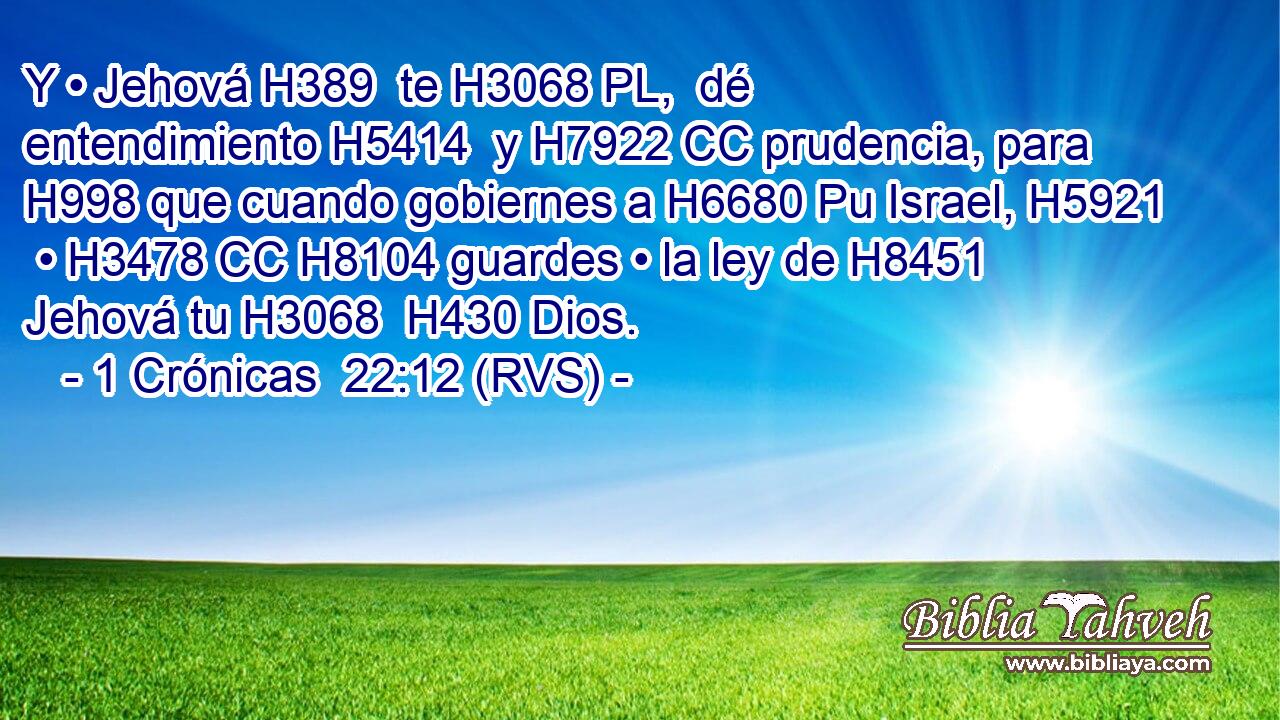 Y • Jehová H389  te H3068 PL,  dé entendimiento H5414  y H7922 CC prudencia, para H998 que cuando gobiernes a H6680 Pu Israel, H5921  • H3478 CC H8104 guardes • la ley de H8451 Jehová tu H3068  H430 Dios. 