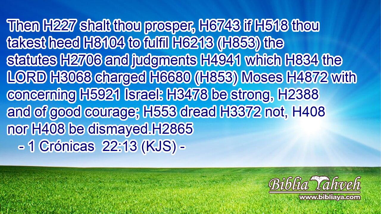 Then H227 shalt thou prosper, H6743 if H518 thou takest heed H8104 to fulfil H6213 (H853) the statutes H2706 and judgments H4941 which H834 the LORD H3068 charged H6680 (H853) Moses H4872 with concerning H5921 Israel: H3478 be strong, H2388 and of good courage; H553 dread H3372 not, H408 nor H408 be dismayed.H2865