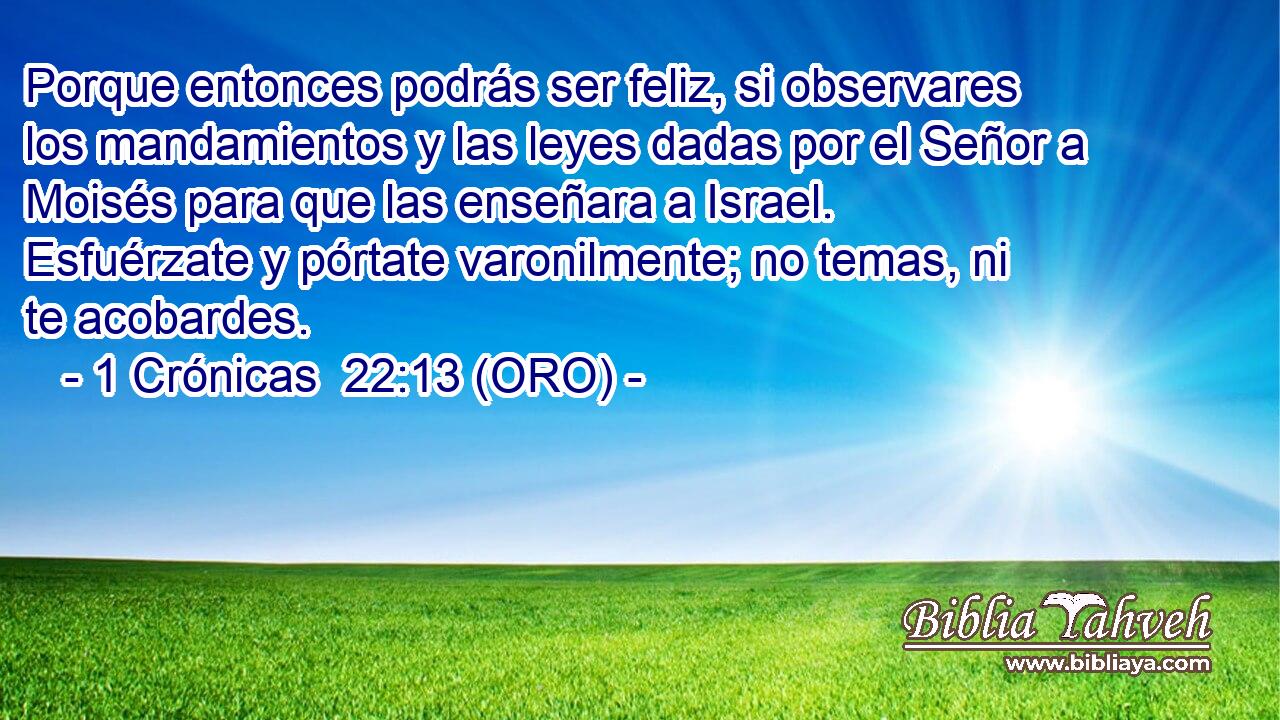  Porque entonces podrás ser feliz, si observares los mandamientos y las leyes dadas por el Señor a Moisés para que las enseñara a Israel. Esfuérzate y pórtate varonilmente; no temas, ni te acobardes. 