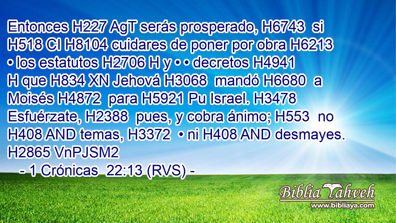 Entonces H227 AgT serás prosperado, H6743  si H518 CI H8104 cuidares de poner por obra H6213  • los estatutos H2706 H y • • decretos H4941 H que H834 XN Jehová H3068  mandó H6680  a Moisés H4872  para H5921 Pu Israel. H3478  Esfuérzate, H2388  pues, y cobra ánimo; H553  no H408 AND temas, H3372  • ni H408 AND desmayes. H2865 VnPJSM2 