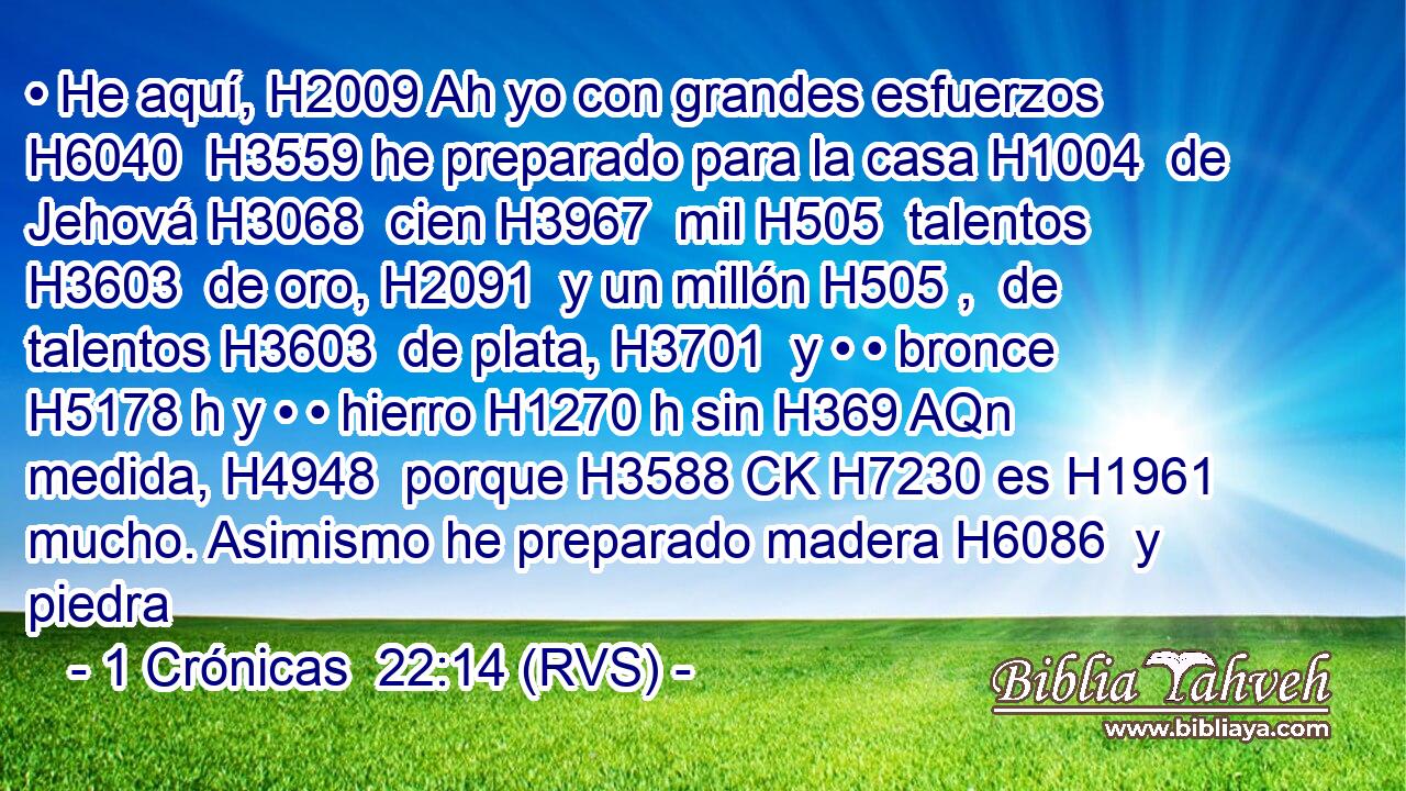 • He aquí, H2009 Ah yo con grandes esfuerzos H6040  H3559 he preparado para la casa H1004  de Jehová H3068  cien H3967  mil H505  talentos H3603  de oro, H2091  y un millón H505 ,  de talentos H3603  de plata, H3701  y • • bronce H5178 h y • • hierro H1270 h sin H369 AQn medida, H4948  porque H3588 CK H7230 es H1961  mucho. Asimismo he preparado madera H6086  y piedra