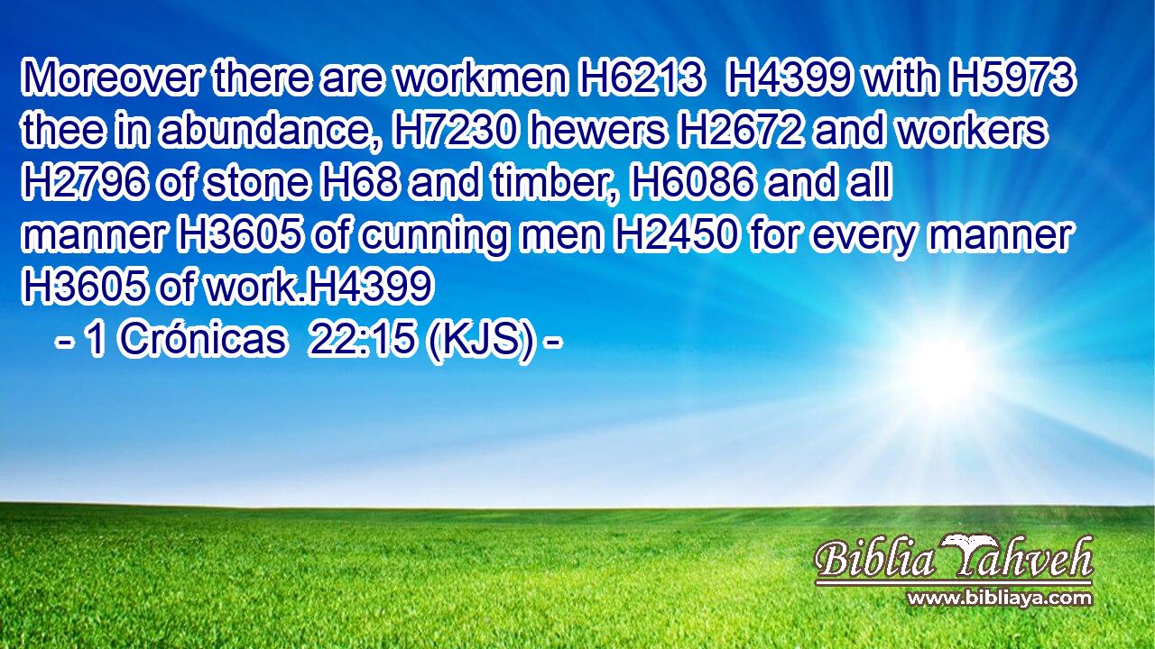 Moreover there are workmen H6213  H4399 with H5973 thee in abundance, H7230 hewers H2672 and workers H2796 of stone H68 and timber, H6086 and all manner H3605 of cunning men H2450 for every manner H3605 of work.H4399