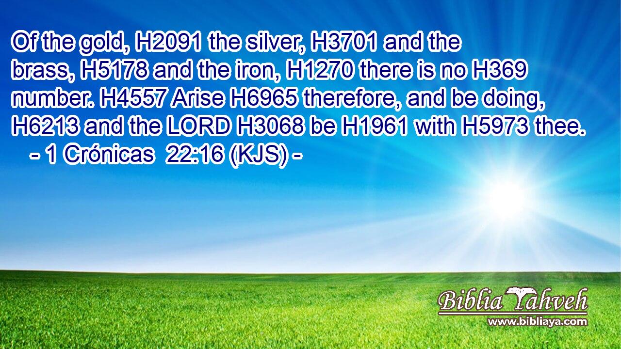 Of the gold, H2091 the silver, H3701 and the brass, H5178 and the iron, H1270 there is no H369 number. H4557 Arise H6965 therefore, and be doing, H6213 and the LORD H3068 be H1961 with H5973 thee.