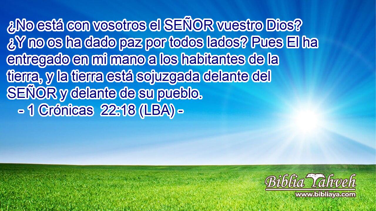 ¿No está con vosotros el SEÑOR vuestro Dios? ¿Y no os ha dado paz por todos lados? Pues El ha entregado en mi mano a los habitantes de la tierra, y la tierra está sojuzgada delante del SEÑOR y delante de su pueblo.