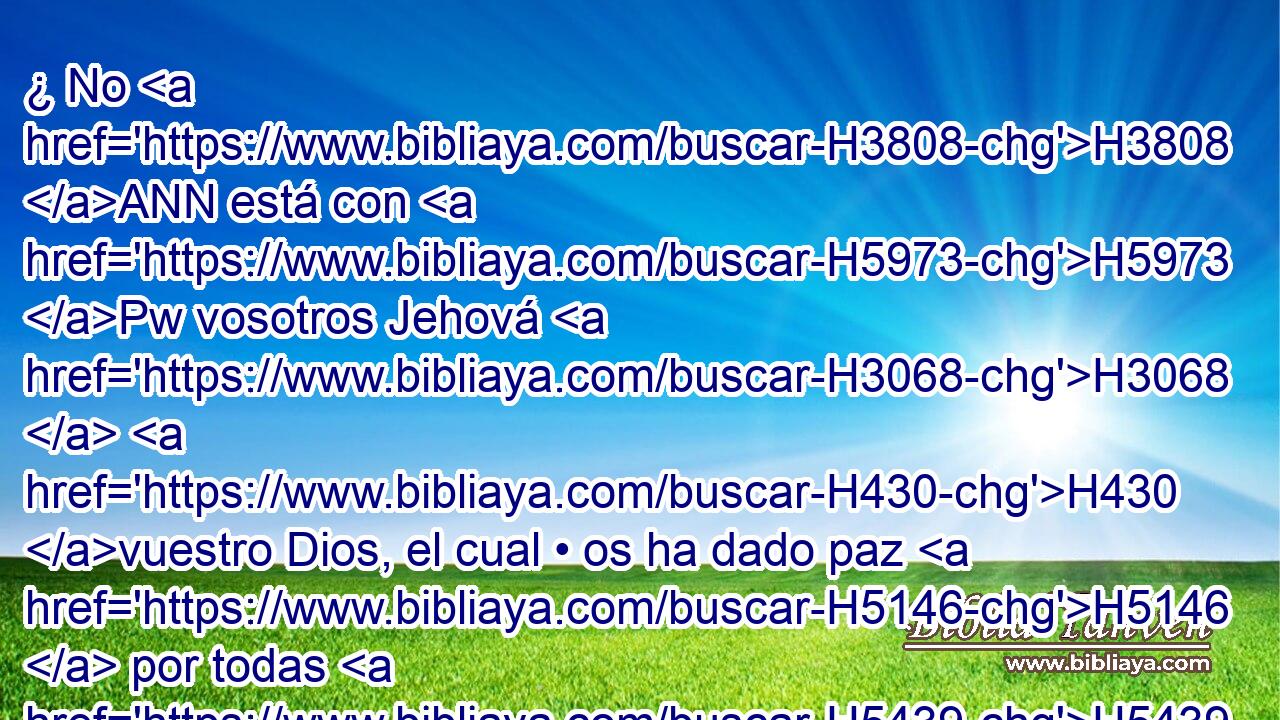 ¿ No H3808 ANN está con H5973 Pw vosotros Jehová H3068  H430 vuestro Dios, el cual • os ha dado paz H5146  por todas H5439  partes? Porque H3588 CK él ha entregado H5414  en mi mano H3027  a los moradores H3427  de la tierra, H776  H6440 y la tierra H776  ha sido sometida H3533  delante de Jehová, H3068  H6440 y delante de su pueblo. H5971  