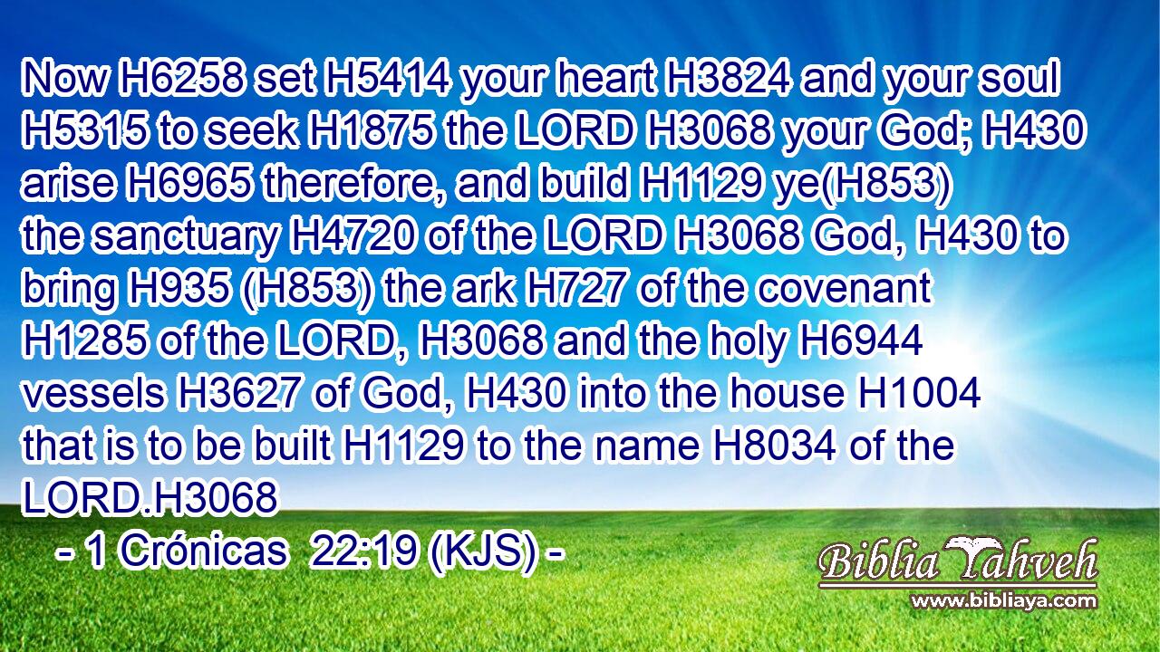 Now H6258 set H5414 your heart H3824 and your soul H5315 to seek H1875 the LORD H3068 your God; H430 arise H6965 therefore, and build H1129 ye(H853) the sanctuary H4720 of the LORD H3068 God, H430 to bring H935 (H853) the ark H727 of the covenant H1285 of the LORD, H3068 and the holy H6944 vessels H3627 of God, H430 into the house H1004 that is to be built H1129 to the name H8034 of the LORD.H3068