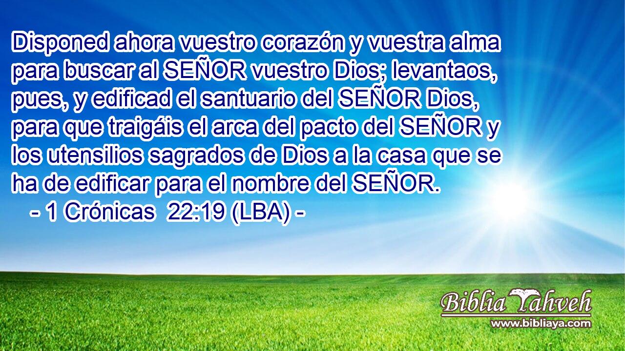 Disponed ahora vuestro corazón y vuestra alma para buscar al SEÑOR vuestro Dios; levantaos, pues, y edificad el santuario del SEÑOR Dios, para que traigáis el arca del pacto del SEÑOR y los utensilios sagrados de Dios a la casa que se ha de edificar para el nombre del SEÑOR.