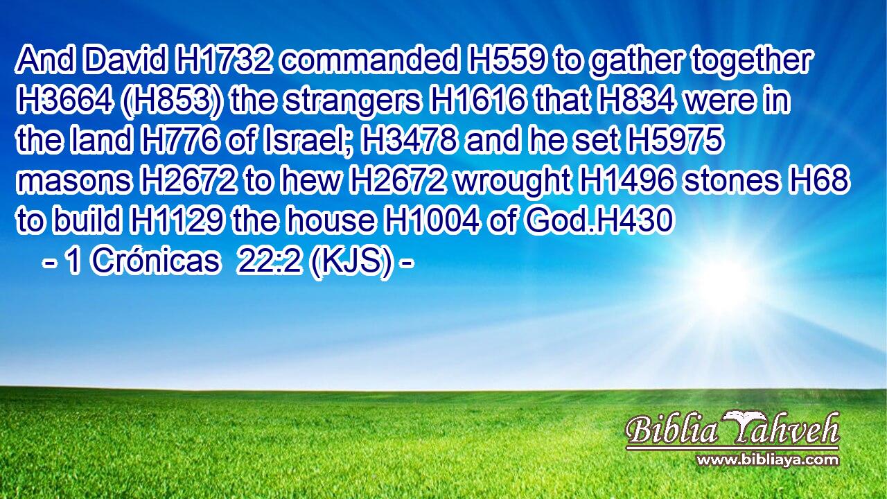 And David H1732 commanded H559 to gather together H3664 (H853) the strangers H1616 that H834 were in the land H776 of Israel; H3478 and he set H5975 masons H2672 to hew H2672 wrought H1496 stones H68 to build H1129 the house H1004 of God.H430